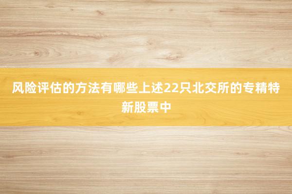 风险评估的方法有哪些上述22只北交所的专精特新股票中