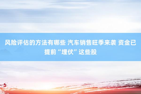 风险评估的方法有哪些 汽车销售旺季来袭 资金已提前“埋伏”这些股