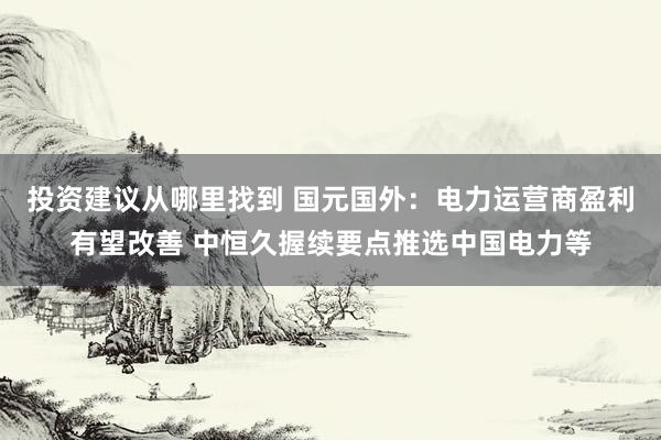 投资建议从哪里找到 国元国外：电力运营商盈利有望改善 中恒久握续要点推选中国电力等