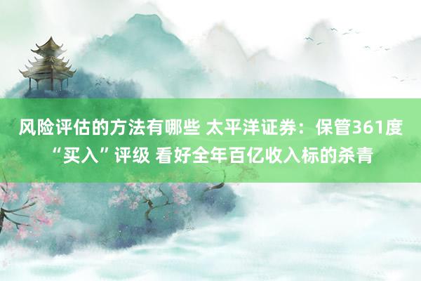 风险评估的方法有哪些 太平洋证券：保管361度“买入”评级 看好全年百亿收入标的杀青