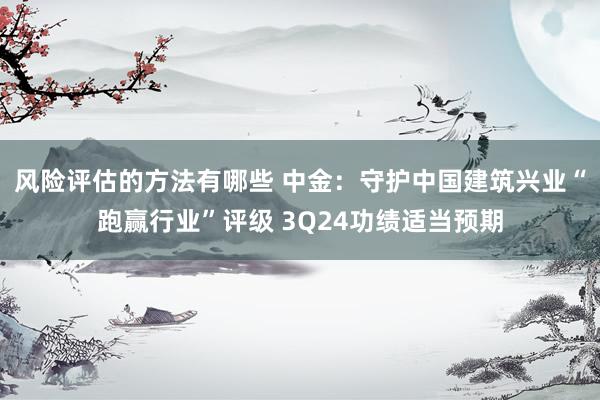 风险评估的方法有哪些 中金：守护中国建筑兴业“跑赢行业”评级 3Q24功绩适当预期