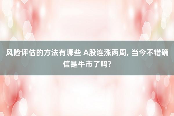 风险评估的方法有哪些 A股连涨两周, 当今不错确信是牛市了吗?