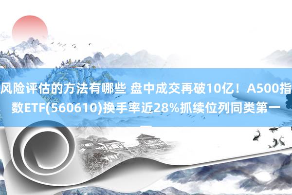 风险评估的方法有哪些 盘中成交再破10亿！A500指数ETF(560610)换手率近28%抓续位列同类第一