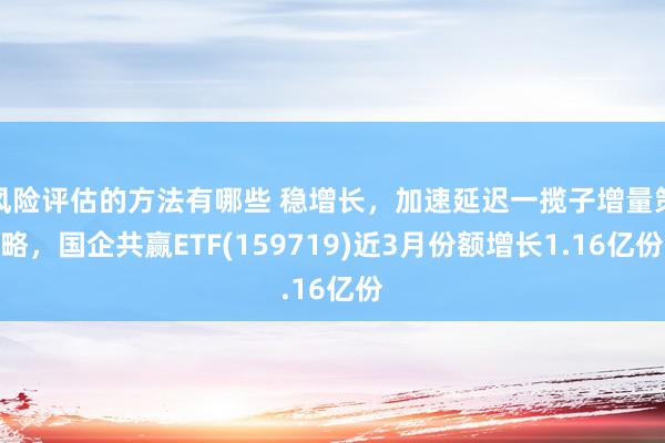 风险评估的方法有哪些 稳增长，加速延迟一揽子增量策略，国企共赢ETF(159719)近3月份额增长1.16亿份