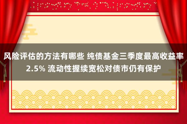 风险评估的方法有哪些 纯债基金三季度最高收益率2.5% 流动性握续宽松对债市仍有保护