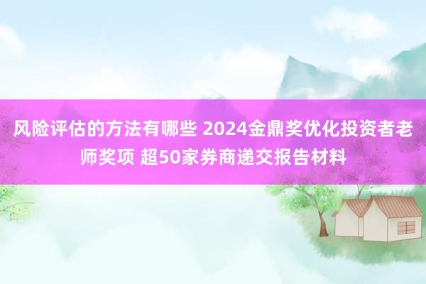 风险评估的方法有哪些 2024金鼎奖优化投资者老师奖项 超50家券商递交报告材料