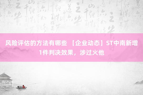 风险评估的方法有哪些 【企业动态】ST中南新增1件判决效果，涉过火他