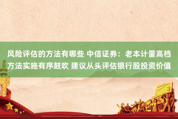 风险评估的方法有哪些 中信证券：老本计量高档方法实施有序鼓吹 建议从头评估银行股投资价值