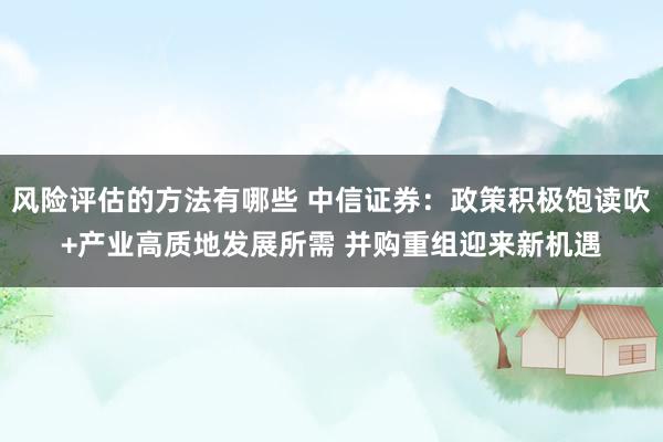 风险评估的方法有哪些 中信证券：政策积极饱读吹+产业高质地发展所需 并购重组迎来新机遇