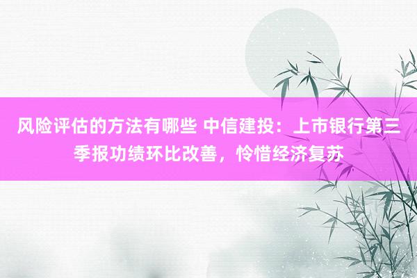 风险评估的方法有哪些 中信建投：上市银行第三季报功绩环比改善，怜惜经济复苏