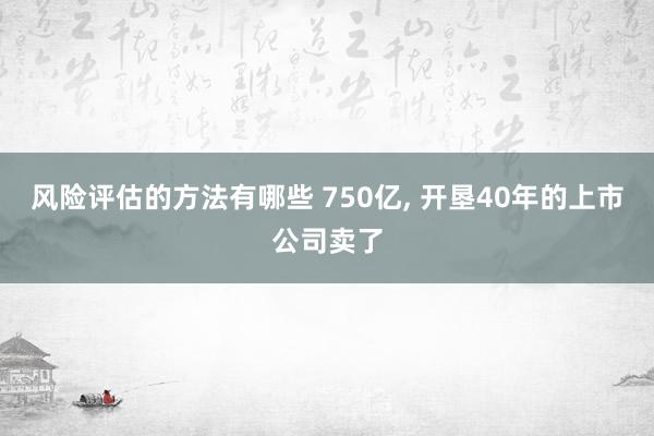 风险评估的方法有哪些 750亿, 开垦40年的上市公司卖了