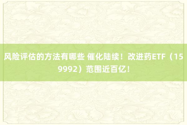 风险评估的方法有哪些 催化陆续！改进药ETF（159992）范围近百亿！