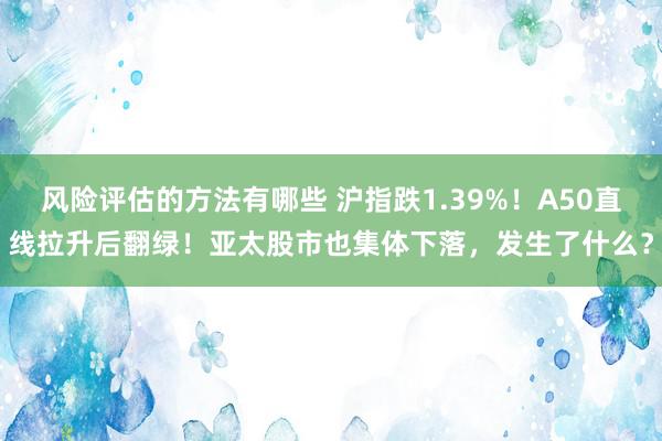 风险评估的方法有哪些 沪指跌1.39%！A50直线拉升后翻绿！亚太股市也集体下落，发生了什么？