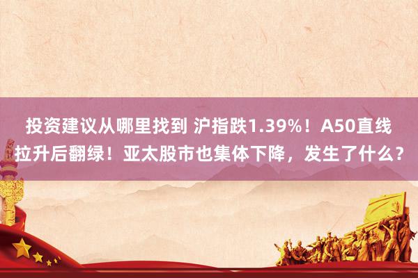 投资建议从哪里找到 沪指跌1.39%！A50直线拉升后翻绿！亚太股市也集体下降，发生了什么？