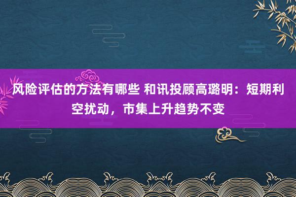 风险评估的方法有哪些 和讯投顾高璐明：短期利空扰动，市集上升趋势不变