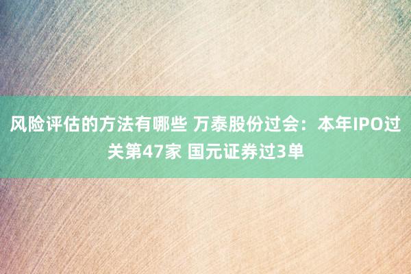 风险评估的方法有哪些 万泰股份过会：本年IPO过关第47家 国元证券过3单