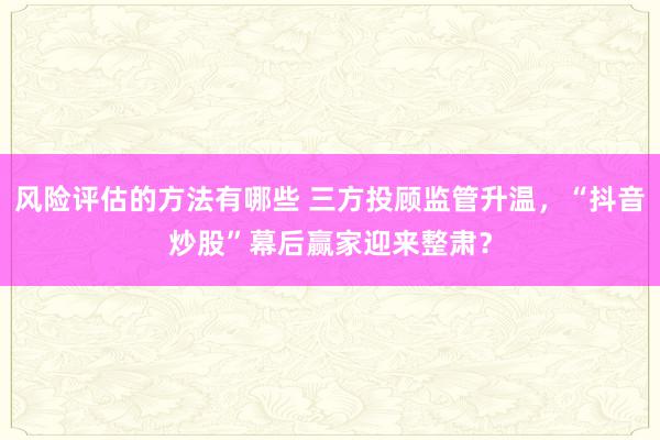 风险评估的方法有哪些 三方投顾监管升温，“抖音炒股”幕后赢家迎来整肃？