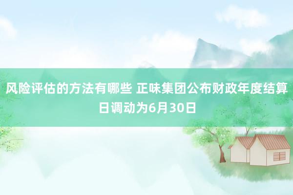 风险评估的方法有哪些 正味集团公布财政年度结算日调动为6月30日