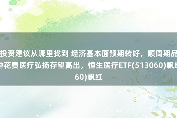 投资建议从哪里找到 经济基本面预期转好，顺周期品种花费医疗弘扬存望高出，恒生医疗ETF(513060)飘红