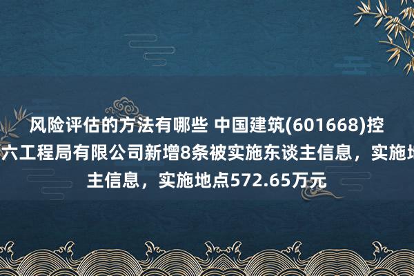 风险评估的方法有哪些 中国建筑(601668)控股的中国建筑第六工程局有限公司新增8条被实施东谈主信息，实施地点572.65万元