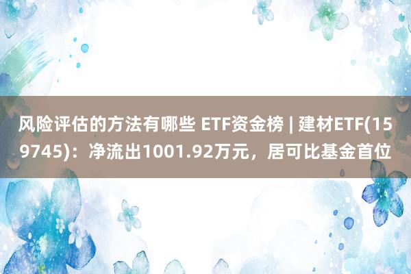 风险评估的方法有哪些 ETF资金榜 | 建材ETF(159745)：净流出1001.92万元，居可比基金首位