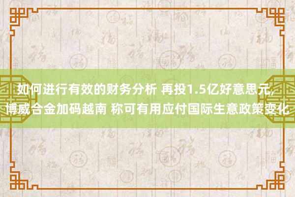 如何进行有效的财务分析 再投1.5亿好意思元, 博威合金加码越南 称可有用应付国际生意政策变化