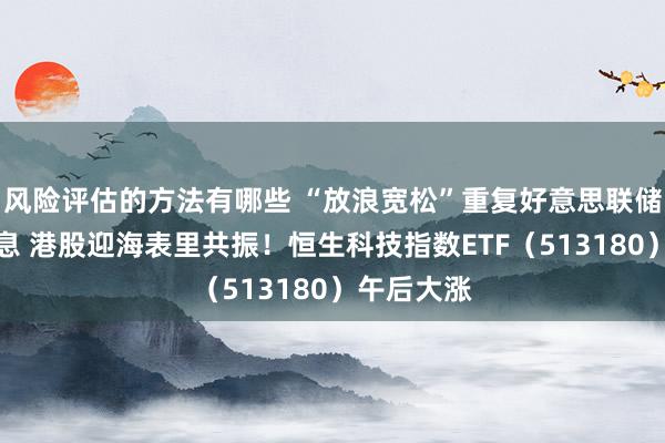 风险评估的方法有哪些 “放浪宽松”重复好意思联储或捏续降息 港股迎海表里共振！恒生科技指数ETF（513180）午后大涨