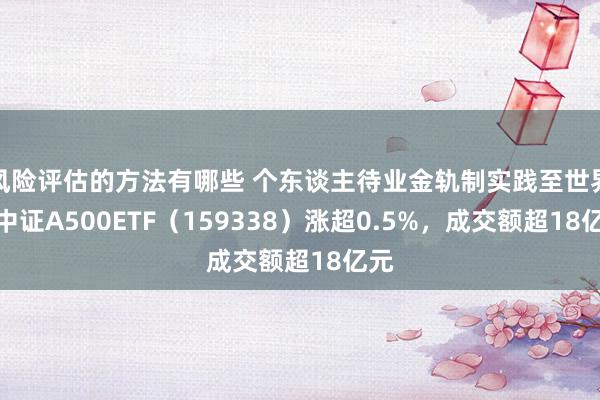 风险评估的方法有哪些 个东谈主待业金轨制实践至世界，中证A500ETF（159338）涨超0.5%，成交额超18亿元