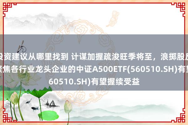 投资建议从哪里找到 计谋加握疏浚旺季将至，浪掷股反回生跃，聚焦各行业龙头企业的中证A500ETF(560510.SH)有望握续受益