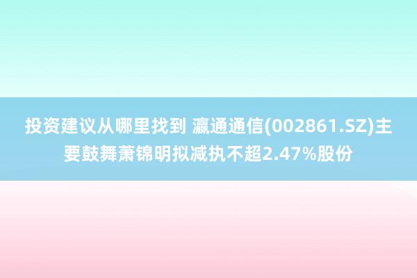 投资建议从哪里找到 瀛通通信(002861.SZ)主要鼓舞萧锦明拟减执不超2.47%股份