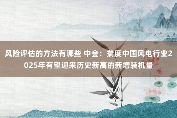 风险评估的方法有哪些 中金：揣度中国风电行业2025年有望迎来历史新高的新增装机量