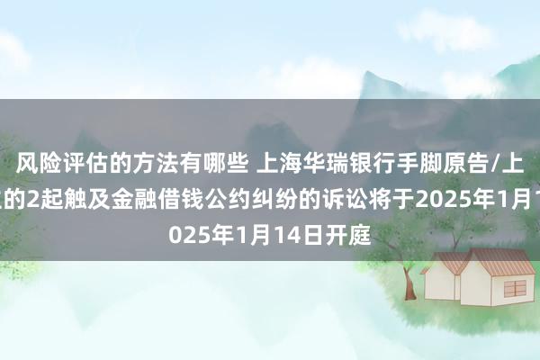 风险评估的方法有哪些 上海华瑞银行手脚原告/上诉东谈主的2起触及金融借钱公约纠纷的诉讼将于2025年1月14日开庭