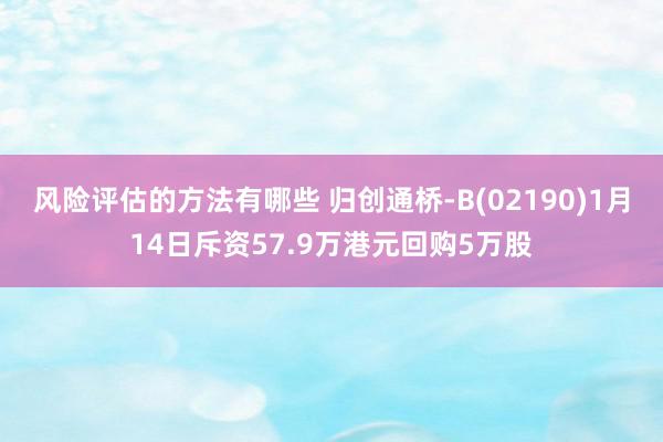 风险评估的方法有哪些 归创通桥-B(02190)1月14日斥资57.9万港元回购5万股