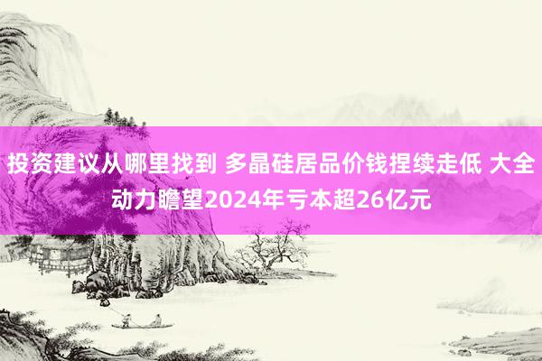 投资建议从哪里找到 多晶硅居品价钱捏续走低 大全动力瞻望2024年亏本超26亿元