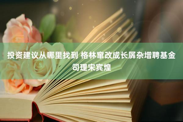 投资建议从哪里找到 格林窜改成长羼杂增聘基金司理宋宾煌