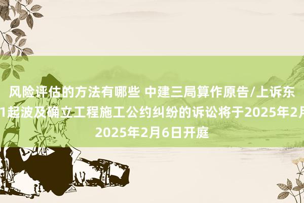 风险评估的方法有哪些 中建三局算作原告/上诉东说念主的1起波及确立工程施工公约纠纷的诉讼将于2025年2月6日开庭