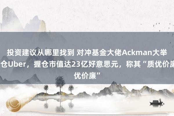 投资建议从哪里找到 对冲基金大佬Ackman大举加仓Uber，握仓市值达23亿好意思元，称其“质优价廉”