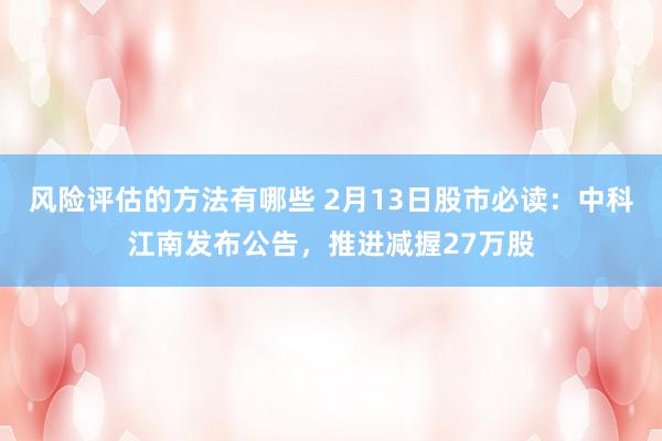 风险评估的方法有哪些 2月13日股市必读：中科江南发布公告，推进减握27万股