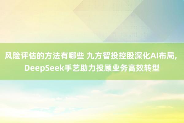 风险评估的方法有哪些 九方智投控股深化AI布局, DeepSeek手艺助力投顾业务高效转型