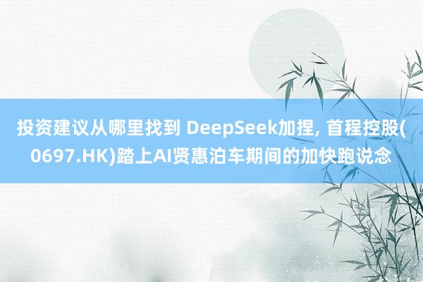 投资建议从哪里找到 DeepSeek加捏, 首程控股(0697.HK)踏上AI贤惠泊车期间的加快跑说念