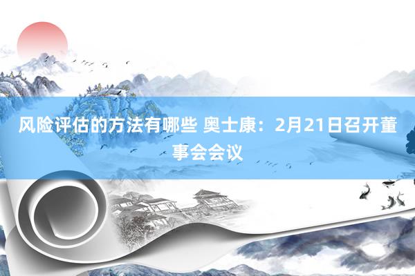 风险评估的方法有哪些 奥士康：2月21日召开董事会会议