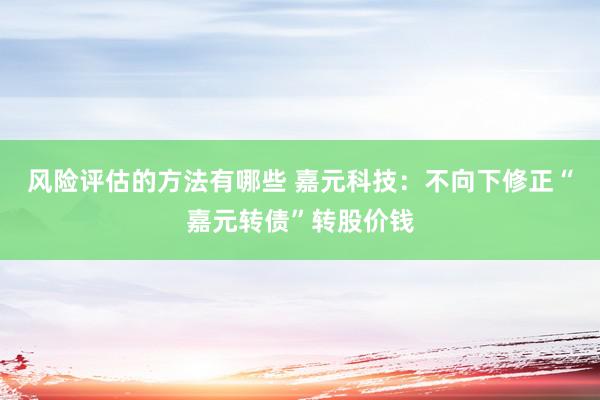 风险评估的方法有哪些 嘉元科技：不向下修正“嘉元转债”转股价钱