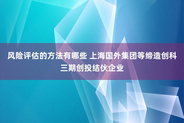 风险评估的方法有哪些 上海国外集团等缔造创科三期创投结伙企业