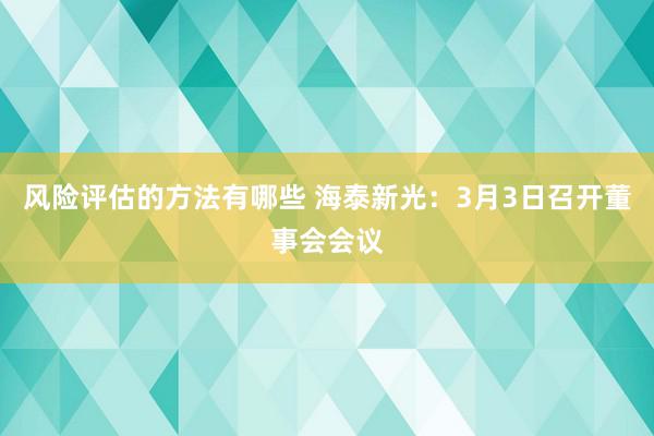 风险评估的方法有哪些 海泰新光：3月3日召开董事会会议