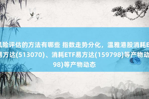 风险评估的方法有哪些 指数走势分化，温雅港股消耗ETF易方达(513070)、消耗ETF易方达(159798)等产物动态