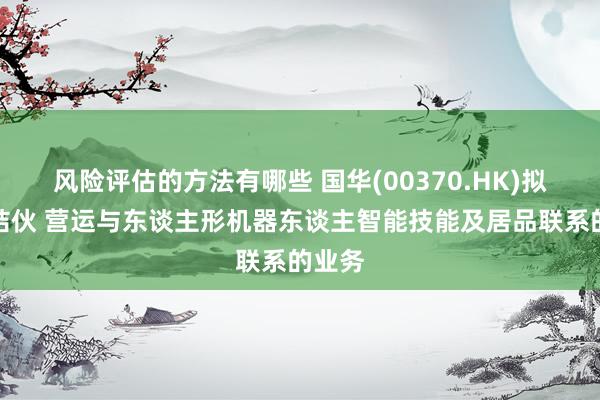 风险评估的方法有哪些 国华(00370.HK)拟建树结伙 营运与东谈主形机器东谈主智能技能及居品联系的业务