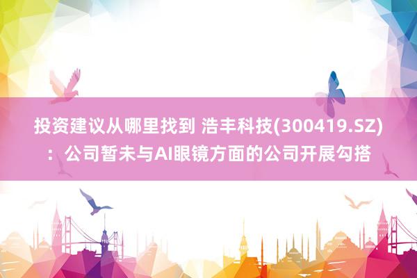 投资建议从哪里找到 浩丰科技(300419.SZ)：公司暂未与AI眼镜方面的公司开展勾搭