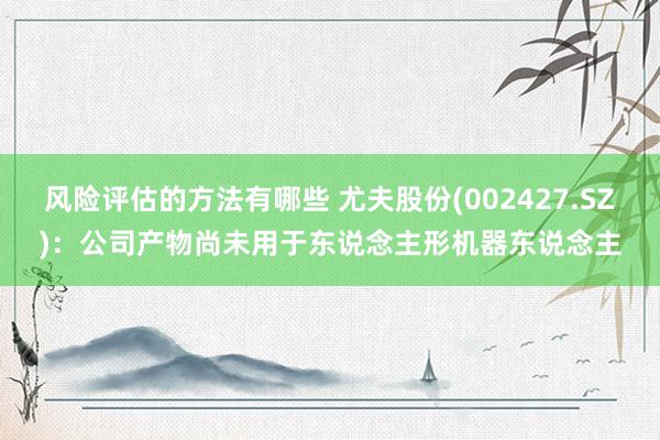 风险评估的方法有哪些 尤夫股份(002427.SZ)：公司产物尚未用于东说念主形机器东说念主