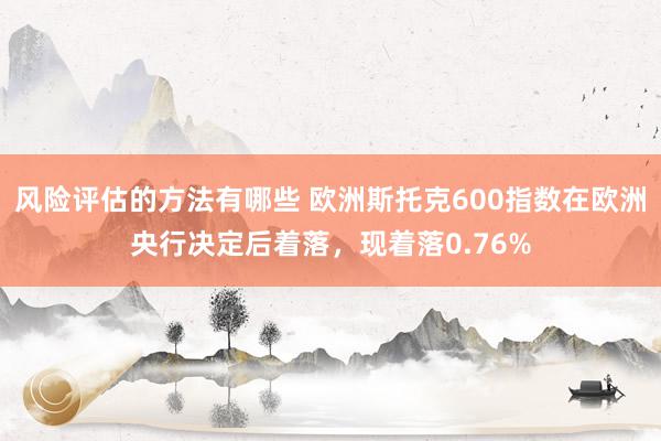 风险评估的方法有哪些 欧洲斯托克600指数在欧洲央行决定后着落，现着落0.76%