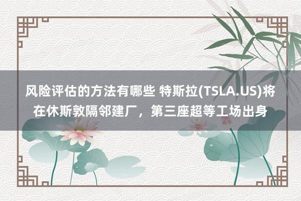 风险评估的方法有哪些 特斯拉(TSLA.US)将在休斯敦隔邻建厂，第三座超等工场出身